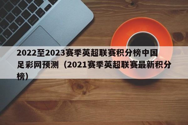 2022至2023赛季英超联赛积分榜中国足彩网预测（2021赛季英超联赛最新积分榜）